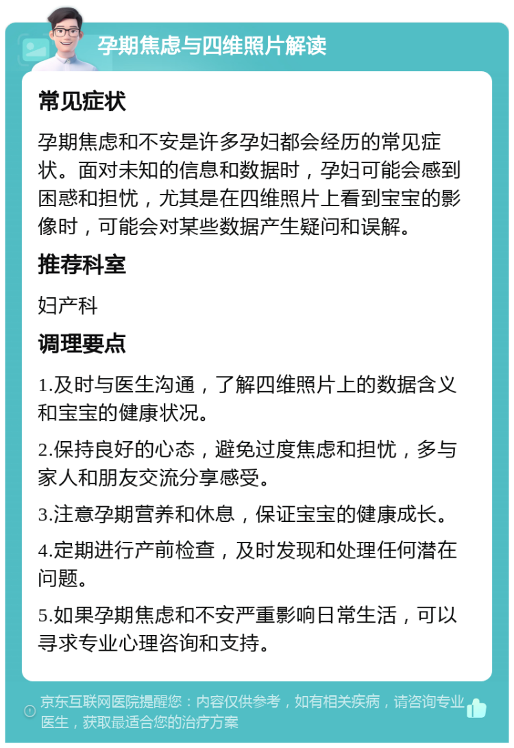 孕期焦虑与四维照片解读 常见症状 孕期焦虑和不安是许多孕妇都会经历的常见症状。面对未知的信息和数据时，孕妇可能会感到困惑和担忧，尤其是在四维照片上看到宝宝的影像时，可能会对某些数据产生疑问和误解。 推荐科室 妇产科 调理要点 1.及时与医生沟通，了解四维照片上的数据含义和宝宝的健康状况。 2.保持良好的心态，避免过度焦虑和担忧，多与家人和朋友交流分享感受。 3.注意孕期营养和休息，保证宝宝的健康成长。 4.定期进行产前检查，及时发现和处理任何潜在问题。 5.如果孕期焦虑和不安严重影响日常生活，可以寻求专业心理咨询和支持。