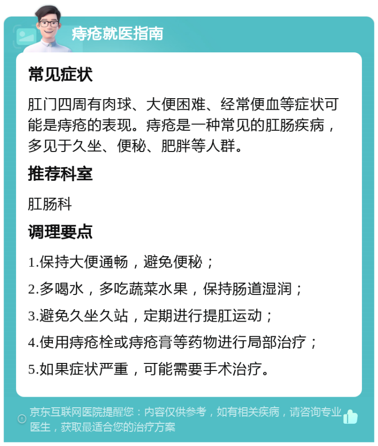 痔疮就医指南 常见症状 肛门四周有肉球、大便困难、经常便血等症状可能是痔疮的表现。痔疮是一种常见的肛肠疾病，多见于久坐、便秘、肥胖等人群。 推荐科室 肛肠科 调理要点 1.保持大便通畅，避免便秘； 2.多喝水，多吃蔬菜水果，保持肠道湿润； 3.避免久坐久站，定期进行提肛运动； 4.使用痔疮栓或痔疮膏等药物进行局部治疗； 5.如果症状严重，可能需要手术治疗。