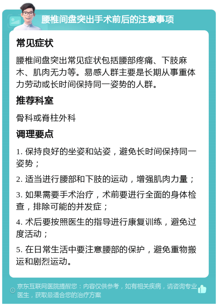 腰椎间盘突出手术前后的注意事项 常见症状 腰椎间盘突出常见症状包括腰部疼痛、下肢麻木、肌肉无力等。易感人群主要是长期从事重体力劳动或长时间保持同一姿势的人群。 推荐科室 骨科或脊柱外科 调理要点 1. 保持良好的坐姿和站姿，避免长时间保持同一姿势； 2. 适当进行腰部和下肢的运动，增强肌肉力量； 3. 如果需要手术治疗，术前要进行全面的身体检查，排除可能的并发症； 4. 术后要按照医生的指导进行康复训练，避免过度活动； 5. 在日常生活中要注意腰部的保护，避免重物搬运和剧烈运动。