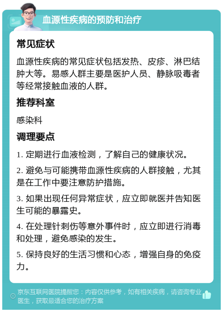 血源性疾病的预防和治疗 常见症状 血源性疾病的常见症状包括发热、皮疹、淋巴结肿大等。易感人群主要是医护人员、静脉吸毒者等经常接触血液的人群。 推荐科室 感染科 调理要点 1. 定期进行血液检测，了解自己的健康状况。 2. 避免与可能携带血源性疾病的人群接触，尤其是在工作中要注意防护措施。 3. 如果出现任何异常症状，应立即就医并告知医生可能的暴露史。 4. 在处理针刺伤等意外事件时，应立即进行消毒和处理，避免感染的发生。 5. 保持良好的生活习惯和心态，增强自身的免疫力。