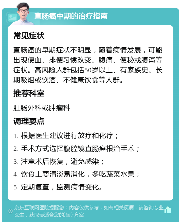 直肠癌中期的治疗指南 常见症状 直肠癌的早期症状不明显，随着病情发展，可能出现便血、排便习惯改变、腹痛、便秘或腹泻等症状。高风险人群包括50岁以上、有家族史、长期吸烟或饮酒、不健康饮食等人群。 推荐科室 肛肠外科或肿瘤科 调理要点 1. 根据医生建议进行放疗和化疗； 2. 手术方式选择腹腔镜直肠癌根治手术； 3. 注意术后恢复，避免感染； 4. 饮食上要清淡易消化，多吃蔬菜水果； 5. 定期复查，监测病情变化。