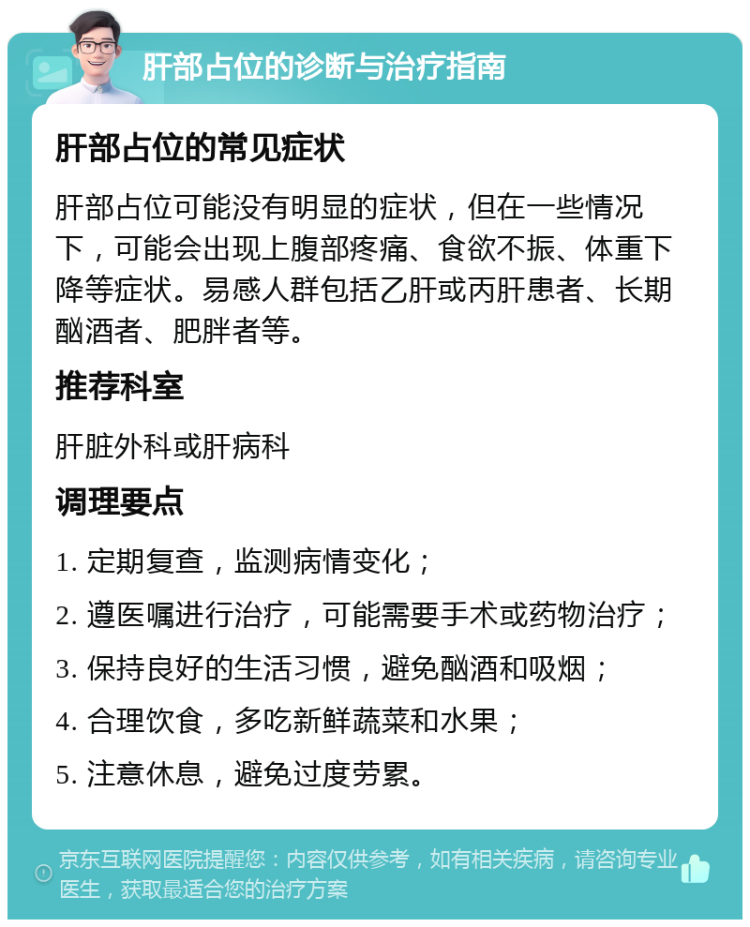 肝部占位的诊断与治疗指南 肝部占位的常见症状 肝部占位可能没有明显的症状，但在一些情况下，可能会出现上腹部疼痛、食欲不振、体重下降等症状。易感人群包括乙肝或丙肝患者、长期酗酒者、肥胖者等。 推荐科室 肝脏外科或肝病科 调理要点 1. 定期复查，监测病情变化； 2. 遵医嘱进行治疗，可能需要手术或药物治疗； 3. 保持良好的生活习惯，避免酗酒和吸烟； 4. 合理饮食，多吃新鲜蔬菜和水果； 5. 注意休息，避免过度劳累。