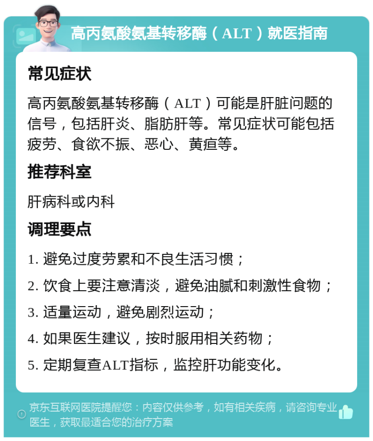 高丙氨酸氨基转移酶（ALT）就医指南 常见症状 高丙氨酸氨基转移酶（ALT）可能是肝脏问题的信号，包括肝炎、脂肪肝等。常见症状可能包括疲劳、食欲不振、恶心、黄疸等。 推荐科室 肝病科或内科 调理要点 1. 避免过度劳累和不良生活习惯； 2. 饮食上要注意清淡，避免油腻和刺激性食物； 3. 适量运动，避免剧烈运动； 4. 如果医生建议，按时服用相关药物； 5. 定期复查ALT指标，监控肝功能变化。