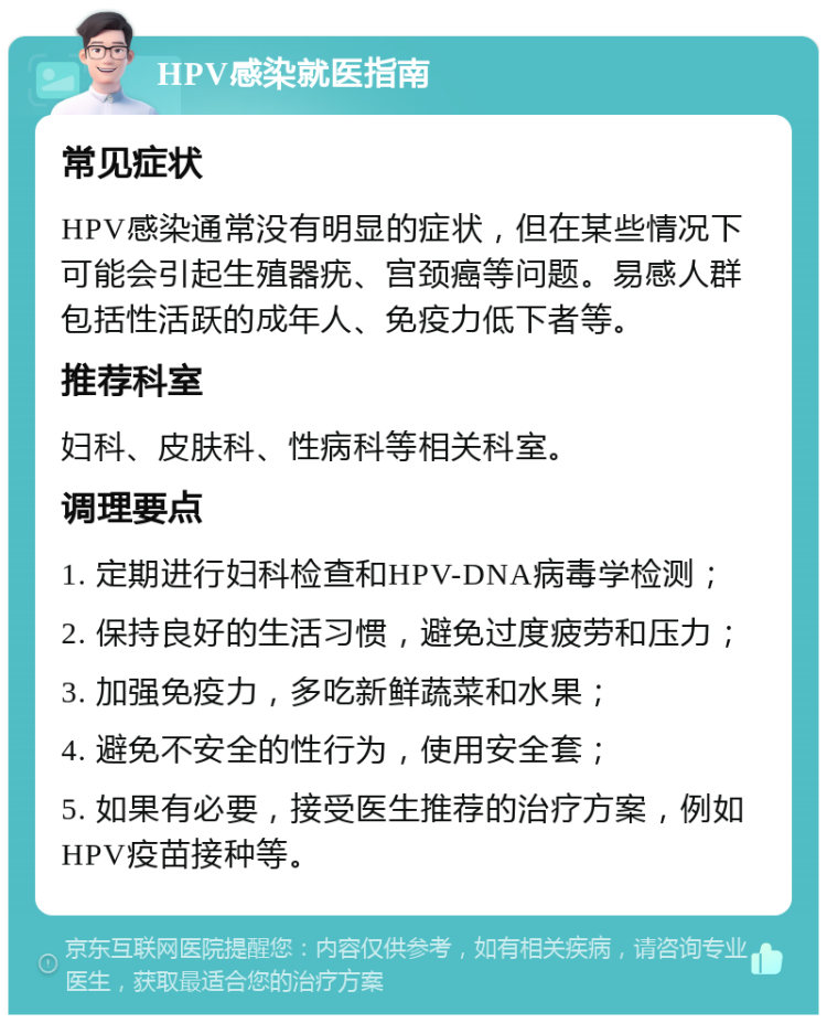 HPV感染就医指南 常见症状 HPV感染通常没有明显的症状，但在某些情况下可能会引起生殖器疣、宫颈癌等问题。易感人群包括性活跃的成年人、免疫力低下者等。 推荐科室 妇科、皮肤科、性病科等相关科室。 调理要点 1. 定期进行妇科检查和HPV-DNA病毒学检测； 2. 保持良好的生活习惯，避免过度疲劳和压力； 3. 加强免疫力，多吃新鲜蔬菜和水果； 4. 避免不安全的性行为，使用安全套； 5. 如果有必要，接受医生推荐的治疗方案，例如HPV疫苗接种等。