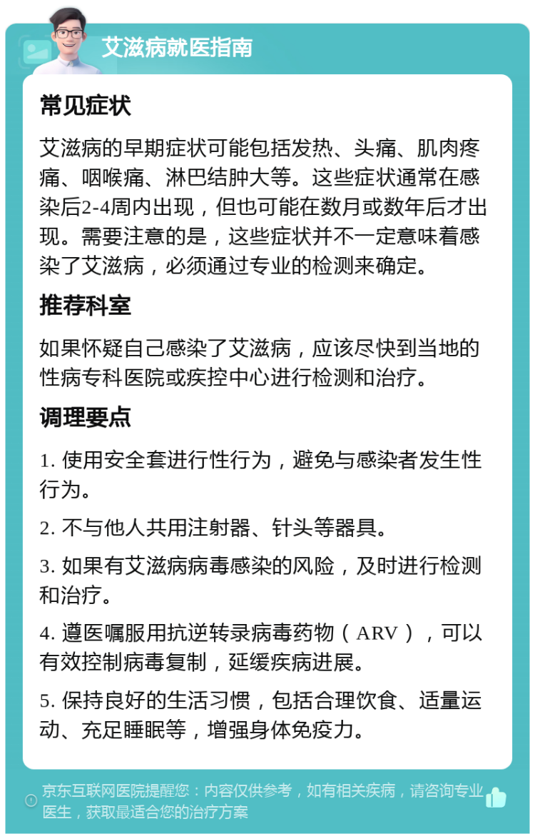 艾滋病就医指南 常见症状 艾滋病的早期症状可能包括发热、头痛、肌肉疼痛、咽喉痛、淋巴结肿大等。这些症状通常在感染后2-4周内出现，但也可能在数月或数年后才出现。需要注意的是，这些症状并不一定意味着感染了艾滋病，必须通过专业的检测来确定。 推荐科室 如果怀疑自己感染了艾滋病，应该尽快到当地的性病专科医院或疾控中心进行检测和治疗。 调理要点 1. 使用安全套进行性行为，避免与感染者发生性行为。 2. 不与他人共用注射器、针头等器具。 3. 如果有艾滋病病毒感染的风险，及时进行检测和治疗。 4. 遵医嘱服用抗逆转录病毒药物（ARV），可以有效控制病毒复制，延缓疾病进展。 5. 保持良好的生活习惯，包括合理饮食、适量运动、充足睡眠等，增强身体免疫力。