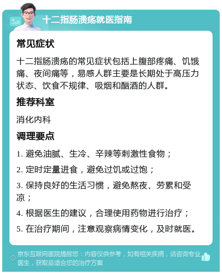 十二指肠溃疡就医指南 常见症状 十二指肠溃疡的常见症状包括上腹部疼痛、饥饿痛、夜间痛等，易感人群主要是长期处于高压力状态、饮食不规律、吸烟和酗酒的人群。 推荐科室 消化内科 调理要点 1. 避免油腻、生冷、辛辣等刺激性食物； 2. 定时定量进食，避免过饥或过饱； 3. 保持良好的生活习惯，避免熬夜、劳累和受凉； 4. 根据医生的建议，合理使用药物进行治疗； 5. 在治疗期间，注意观察病情变化，及时就医。