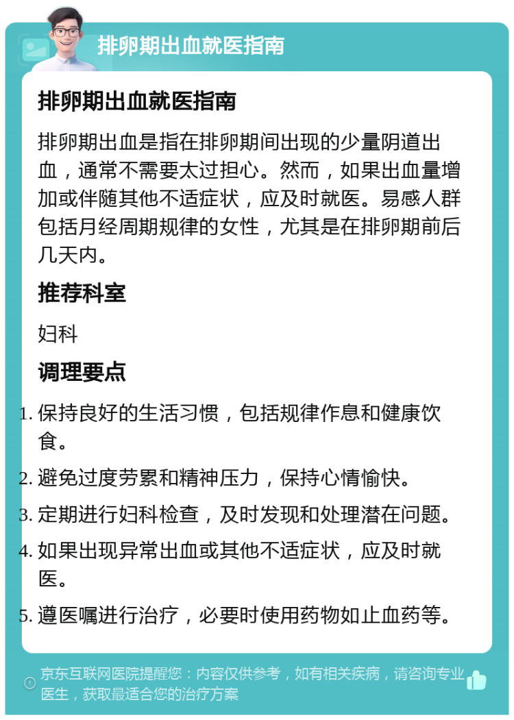 排卵期出血就医指南 排卵期出血就医指南 排卵期出血是指在排卵期间出现的少量阴道出血，通常不需要太过担心。然而，如果出血量增加或伴随其他不适症状，应及时就医。易感人群包括月经周期规律的女性，尤其是在排卵期前后几天内。 推荐科室 妇科 调理要点 保持良好的生活习惯，包括规律作息和健康饮食。 避免过度劳累和精神压力，保持心情愉快。 定期进行妇科检查，及时发现和处理潜在问题。 如果出现异常出血或其他不适症状，应及时就医。 遵医嘱进行治疗，必要时使用药物如止血药等。