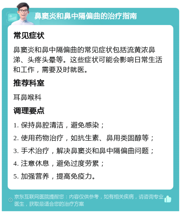 鼻窦炎和鼻中隔偏曲的治疗指南 常见症状 鼻窦炎和鼻中隔偏曲的常见症状包括流黄浓鼻涕、头疼头晕等。这些症状可能会影响日常生活和工作，需要及时就医。 推荐科室 耳鼻喉科 调理要点 1. 保持鼻腔清洁，避免感染； 2. 使用药物治疗，如抗生素、鼻用类固醇等； 3. 手术治疗，解决鼻窦炎和鼻中隔偏曲问题； 4. 注意休息，避免过度劳累； 5. 加强营养，提高免疫力。