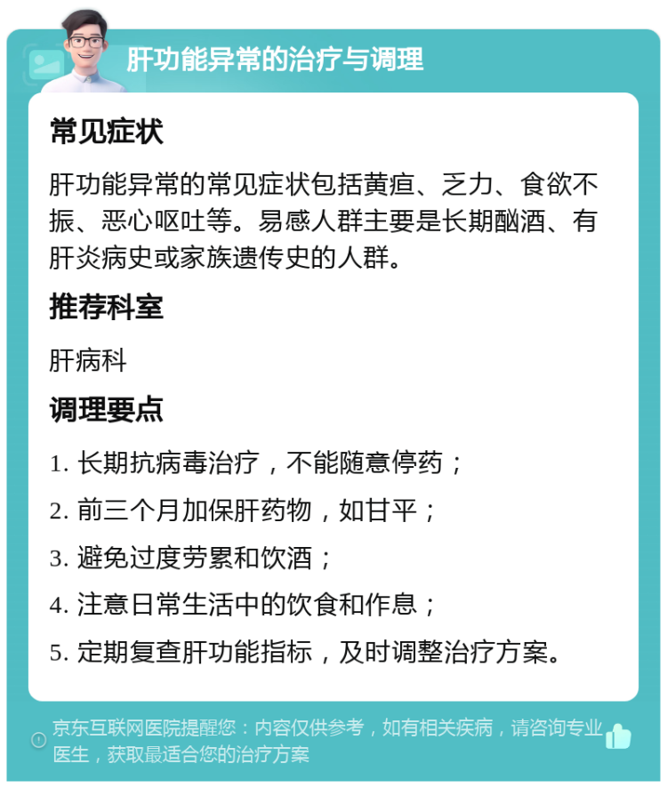 肝功能异常的治疗与调理 常见症状 肝功能异常的常见症状包括黄疸、乏力、食欲不振、恶心呕吐等。易感人群主要是长期酗酒、有肝炎病史或家族遗传史的人群。 推荐科室 肝病科 调理要点 1. 长期抗病毒治疗，不能随意停药； 2. 前三个月加保肝药物，如甘平； 3. 避免过度劳累和饮酒； 4. 注意日常生活中的饮食和作息； 5. 定期复查肝功能指标，及时调整治疗方案。