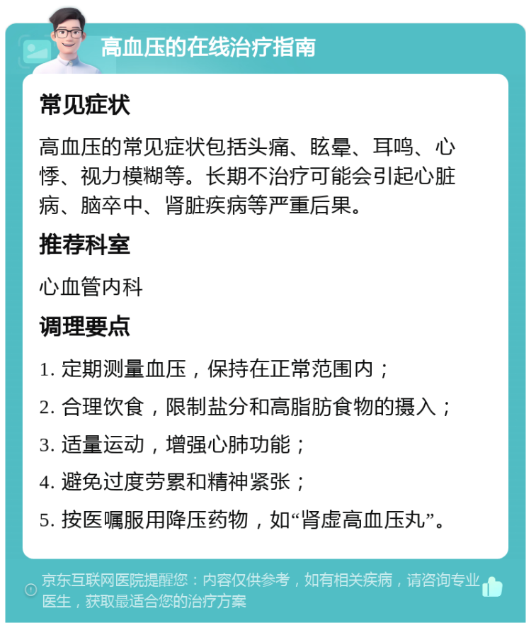 高血压的在线治疗指南 常见症状 高血压的常见症状包括头痛、眩晕、耳鸣、心悸、视力模糊等。长期不治疗可能会引起心脏病、脑卒中、肾脏疾病等严重后果。 推荐科室 心血管内科 调理要点 1. 定期测量血压，保持在正常范围内； 2. 合理饮食，限制盐分和高脂肪食物的摄入； 3. 适量运动，增强心肺功能； 4. 避免过度劳累和精神紧张； 5. 按医嘱服用降压药物，如“肾虚高血压丸”。