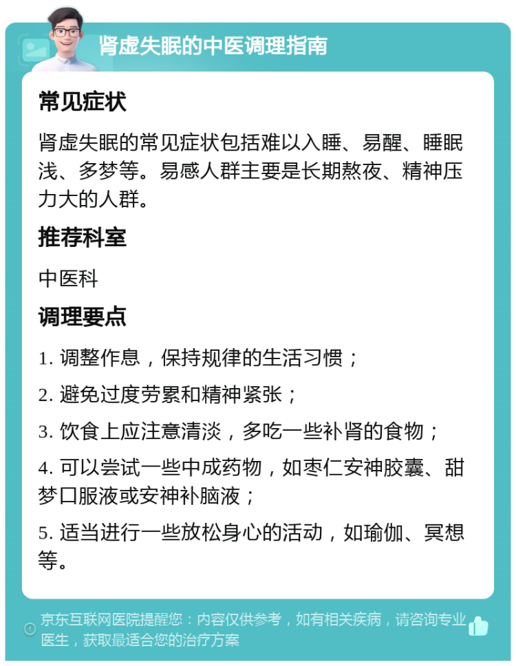 肾虚失眠的中医调理指南 常见症状 肾虚失眠的常见症状包括难以入睡、易醒、睡眠浅、多梦等。易感人群主要是长期熬夜、精神压力大的人群。 推荐科室 中医科 调理要点 1. 调整作息，保持规律的生活习惯； 2. 避免过度劳累和精神紧张； 3. 饮食上应注意清淡，多吃一些补肾的食物； 4. 可以尝试一些中成药物，如枣仁安神胶囊、甜梦口服液或安神补脑液； 5. 适当进行一些放松身心的活动，如瑜伽、冥想等。