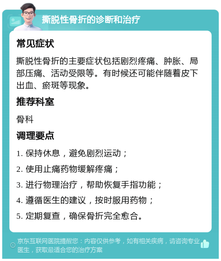 撕脱性骨折的诊断和治疗 常见症状 撕脱性骨折的主要症状包括剧烈疼痛、肿胀、局部压痛、活动受限等。有时候还可能伴随着皮下出血、瘀斑等现象。 推荐科室 骨科 调理要点 1. 保持休息，避免剧烈运动； 2. 使用止痛药物缓解疼痛； 3. 进行物理治疗，帮助恢复手指功能； 4. 遵循医生的建议，按时服用药物； 5. 定期复查，确保骨折完全愈合。