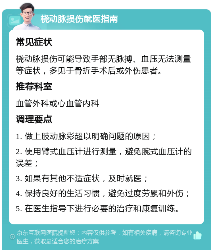 桡动脉损伤就医指南 常见症状 桡动脉损伤可能导致手部无脉搏、血压无法测量等症状，多见于骨折手术后或外伤患者。 推荐科室 血管外科或心血管内科 调理要点 1. 做上肢动脉彩超以明确问题的原因； 2. 使用臂式血压计进行测量，避免腕式血压计的误差； 3. 如果有其他不适症状，及时就医； 4. 保持良好的生活习惯，避免过度劳累和外伤； 5. 在医生指导下进行必要的治疗和康复训练。