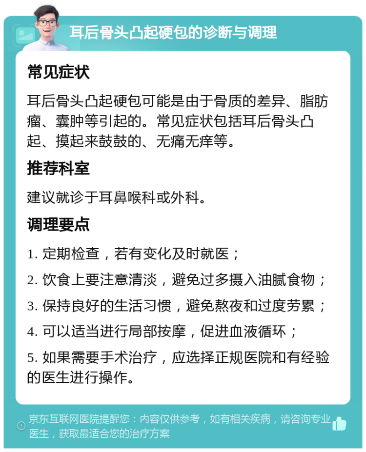 耳后骨头凸起硬包的诊断与调理 常见症状 耳后骨头凸起硬包可能是由于骨质的差异、脂肪瘤、囊肿等引起的。常见症状包括耳后骨头凸起、摸起来鼓鼓的、无痛无痒等。 推荐科室 建议就诊于耳鼻喉科或外科。 调理要点 1. 定期检查，若有变化及时就医； 2. 饮食上要注意清淡，避免过多摄入油腻食物； 3. 保持良好的生活习惯，避免熬夜和过度劳累； 4. 可以适当进行局部按摩，促进血液循环； 5. 如果需要手术治疗，应选择正规医院和有经验的医生进行操作。