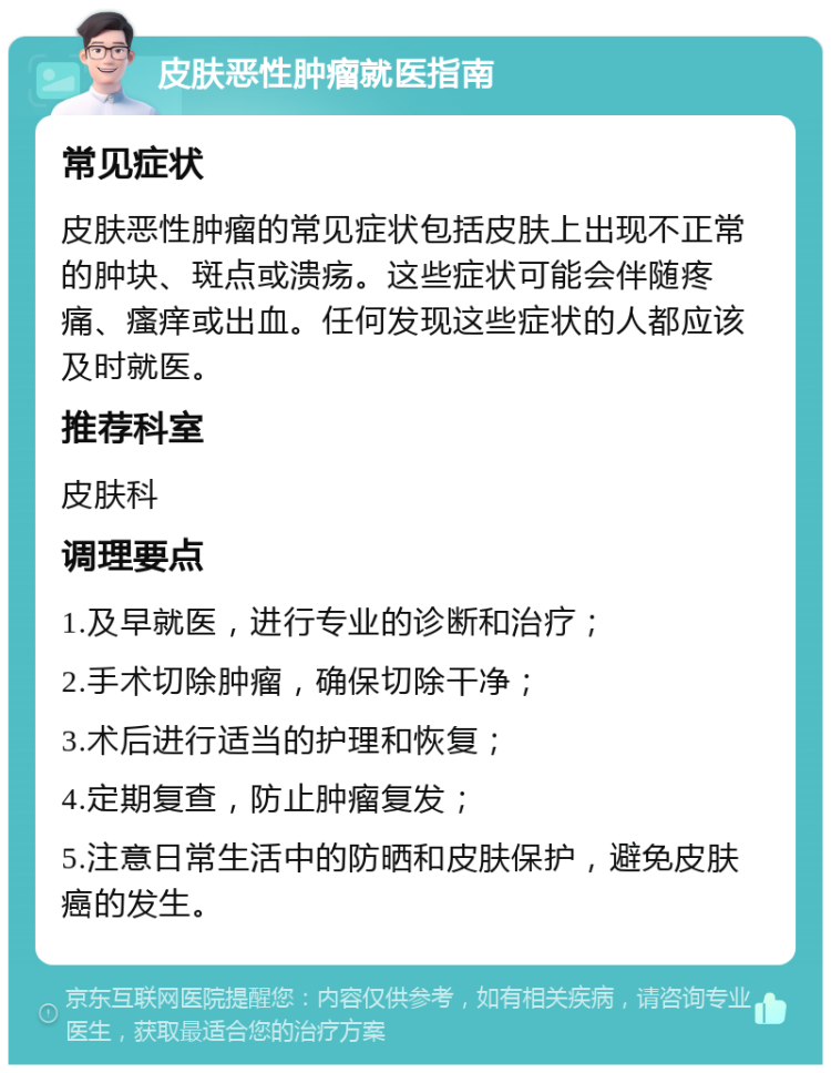 皮肤恶性肿瘤就医指南 常见症状 皮肤恶性肿瘤的常见症状包括皮肤上出现不正常的肿块、斑点或溃疡。这些症状可能会伴随疼痛、瘙痒或出血。任何发现这些症状的人都应该及时就医。 推荐科室 皮肤科 调理要点 1.及早就医，进行专业的诊断和治疗； 2.手术切除肿瘤，确保切除干净； 3.术后进行适当的护理和恢复； 4.定期复查，防止肿瘤复发； 5.注意日常生活中的防晒和皮肤保护，避免皮肤癌的发生。