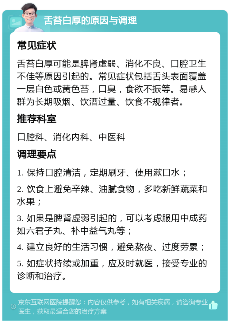 舌苔白厚的原因与调理 常见症状 舌苔白厚可能是脾肾虚弱、消化不良、口腔卫生不佳等原因引起的。常见症状包括舌头表面覆盖一层白色或黄色苔，口臭，食欲不振等。易感人群为长期吸烟、饮酒过量、饮食不规律者。 推荐科室 口腔科、消化内科、中医科 调理要点 1. 保持口腔清洁，定期刷牙、使用漱口水； 2. 饮食上避免辛辣、油腻食物，多吃新鲜蔬菜和水果； 3. 如果是脾肾虚弱引起的，可以考虑服用中成药如六君子丸、补中益气丸等； 4. 建立良好的生活习惯，避免熬夜、过度劳累； 5. 如症状持续或加重，应及时就医，接受专业的诊断和治疗。