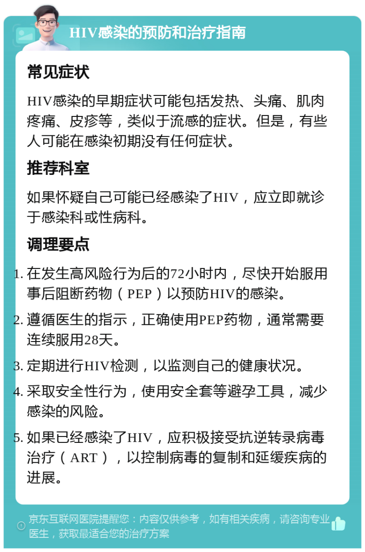 HIV感染的预防和治疗指南 常见症状 HIV感染的早期症状可能包括发热、头痛、肌肉疼痛、皮疹等，类似于流感的症状。但是，有些人可能在感染初期没有任何症状。 推荐科室 如果怀疑自己可能已经感染了HIV，应立即就诊于感染科或性病科。 调理要点 在发生高风险行为后的72小时内，尽快开始服用事后阻断药物（PEP）以预防HIV的感染。 遵循医生的指示，正确使用PEP药物，通常需要连续服用28天。 定期进行HIV检测，以监测自己的健康状况。 采取安全性行为，使用安全套等避孕工具，减少感染的风险。 如果已经感染了HIV，应积极接受抗逆转录病毒治疗（ART），以控制病毒的复制和延缓疾病的进展。