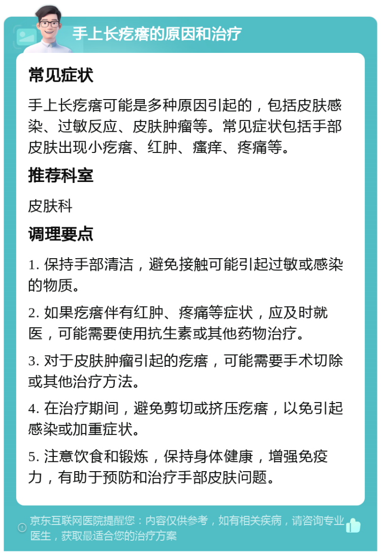 手上长疙瘩的原因和治疗 常见症状 手上长疙瘩可能是多种原因引起的，包括皮肤感染、过敏反应、皮肤肿瘤等。常见症状包括手部皮肤出现小疙瘩、红肿、瘙痒、疼痛等。 推荐科室 皮肤科 调理要点 1. 保持手部清洁，避免接触可能引起过敏或感染的物质。 2. 如果疙瘩伴有红肿、疼痛等症状，应及时就医，可能需要使用抗生素或其他药物治疗。 3. 对于皮肤肿瘤引起的疙瘩，可能需要手术切除或其他治疗方法。 4. 在治疗期间，避免剪切或挤压疙瘩，以免引起感染或加重症状。 5. 注意饮食和锻炼，保持身体健康，增强免疫力，有助于预防和治疗手部皮肤问题。