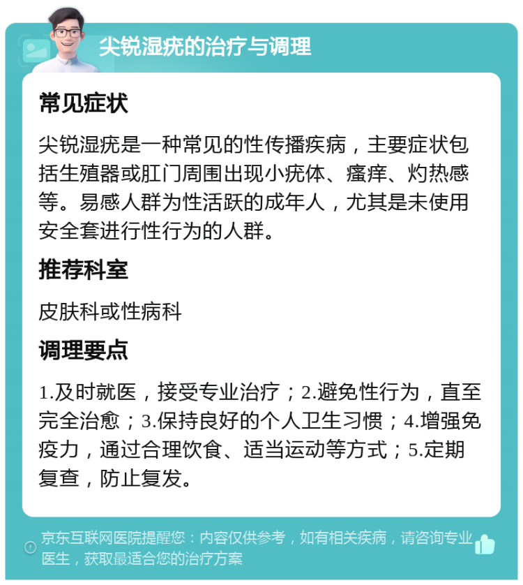 尖锐湿疣的治疗与调理 常见症状 尖锐湿疣是一种常见的性传播疾病，主要症状包括生殖器或肛门周围出现小疣体、瘙痒、灼热感等。易感人群为性活跃的成年人，尤其是未使用安全套进行性行为的人群。 推荐科室 皮肤科或性病科 调理要点 1.及时就医，接受专业治疗；2.避免性行为，直至完全治愈；3.保持良好的个人卫生习惯；4.增强免疫力，通过合理饮食、适当运动等方式；5.定期复查，防止复发。