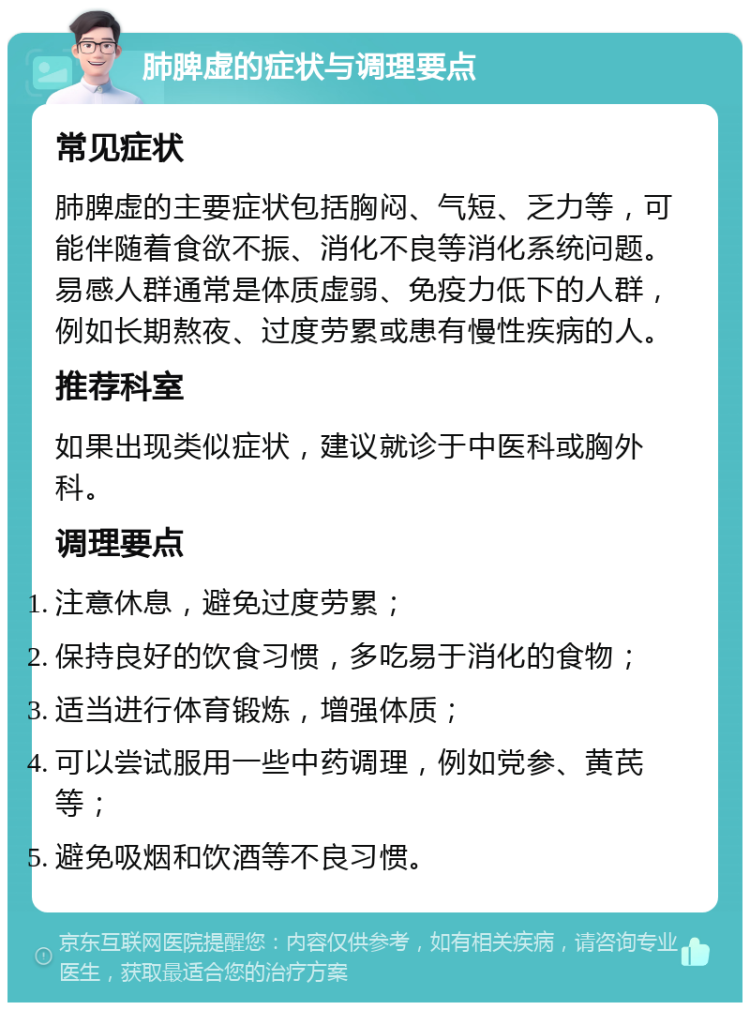 肺脾虚的症状与调理要点 常见症状 肺脾虚的主要症状包括胸闷、气短、乏力等，可能伴随着食欲不振、消化不良等消化系统问题。易感人群通常是体质虚弱、免疫力低下的人群，例如长期熬夜、过度劳累或患有慢性疾病的人。 推荐科室 如果出现类似症状，建议就诊于中医科或胸外科。 调理要点 注意休息，避免过度劳累； 保持良好的饮食习惯，多吃易于消化的食物； 适当进行体育锻炼，增强体质； 可以尝试服用一些中药调理，例如党参、黄芪等； 避免吸烟和饮酒等不良习惯。