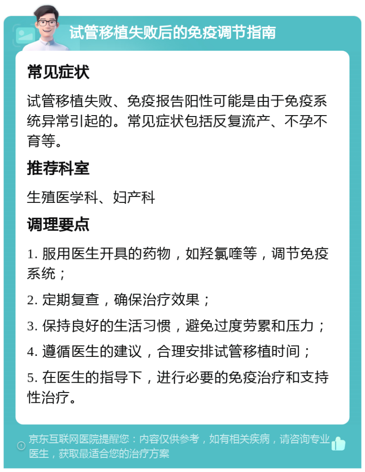 试管移植失败后的免疫调节指南 常见症状 试管移植失败、免疫报告阳性可能是由于免疫系统异常引起的。常见症状包括反复流产、不孕不育等。 推荐科室 生殖医学科、妇产科 调理要点 1. 服用医生开具的药物，如羟氯喹等，调节免疫系统； 2. 定期复查，确保治疗效果； 3. 保持良好的生活习惯，避免过度劳累和压力； 4. 遵循医生的建议，合理安排试管移植时间； 5. 在医生的指导下，进行必要的免疫治疗和支持性治疗。