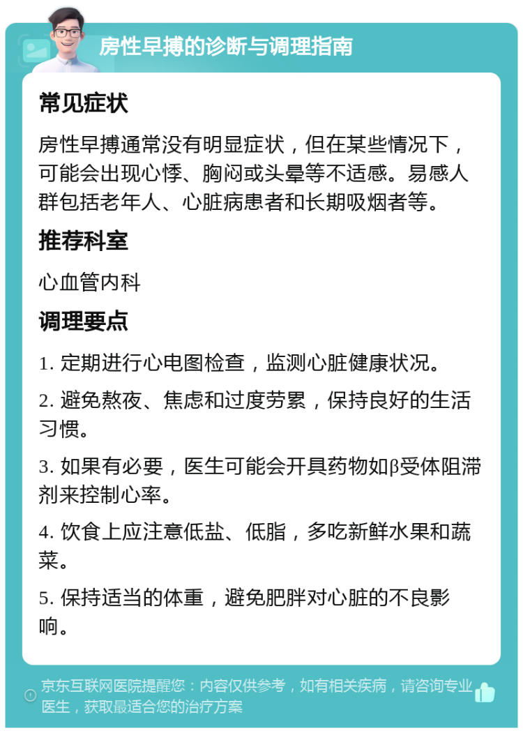 房性早搏的诊断与调理指南 常见症状 房性早搏通常没有明显症状，但在某些情况下，可能会出现心悸、胸闷或头晕等不适感。易感人群包括老年人、心脏病患者和长期吸烟者等。 推荐科室 心血管内科 调理要点 1. 定期进行心电图检查，监测心脏健康状况。 2. 避免熬夜、焦虑和过度劳累，保持良好的生活习惯。 3. 如果有必要，医生可能会开具药物如β受体阻滞剂来控制心率。 4. 饮食上应注意低盐、低脂，多吃新鲜水果和蔬菜。 5. 保持适当的体重，避免肥胖对心脏的不良影响。