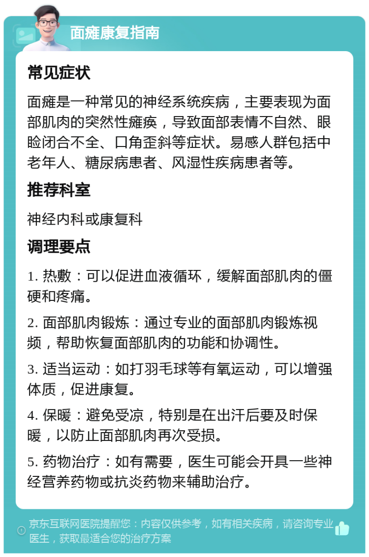 面瘫康复指南 常见症状 面瘫是一种常见的神经系统疾病，主要表现为面部肌肉的突然性瘫痪，导致面部表情不自然、眼睑闭合不全、口角歪斜等症状。易感人群包括中老年人、糖尿病患者、风湿性疾病患者等。 推荐科室 神经内科或康复科 调理要点 1. 热敷：可以促进血液循环，缓解面部肌肉的僵硬和疼痛。 2. 面部肌肉锻炼：通过专业的面部肌肉锻炼视频，帮助恢复面部肌肉的功能和协调性。 3. 适当运动：如打羽毛球等有氧运动，可以增强体质，促进康复。 4. 保暖：避免受凉，特别是在出汗后要及时保暖，以防止面部肌肉再次受损。 5. 药物治疗：如有需要，医生可能会开具一些神经营养药物或抗炎药物来辅助治疗。