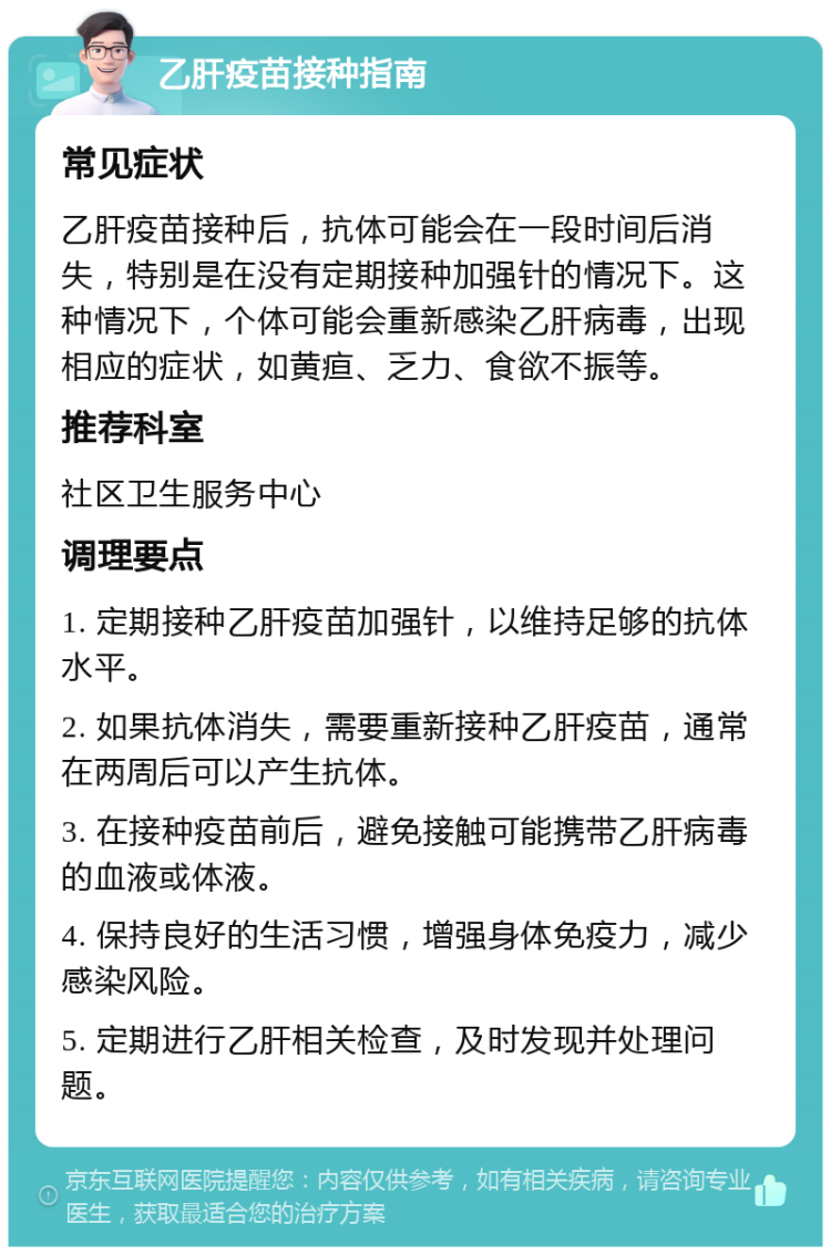 乙肝疫苗接种指南 常见症状 乙肝疫苗接种后，抗体可能会在一段时间后消失，特别是在没有定期接种加强针的情况下。这种情况下，个体可能会重新感染乙肝病毒，出现相应的症状，如黄疸、乏力、食欲不振等。 推荐科室 社区卫生服务中心 调理要点 1. 定期接种乙肝疫苗加强针，以维持足够的抗体水平。 2. 如果抗体消失，需要重新接种乙肝疫苗，通常在两周后可以产生抗体。 3. 在接种疫苗前后，避免接触可能携带乙肝病毒的血液或体液。 4. 保持良好的生活习惯，增强身体免疫力，减少感染风险。 5. 定期进行乙肝相关检查，及时发现并处理问题。