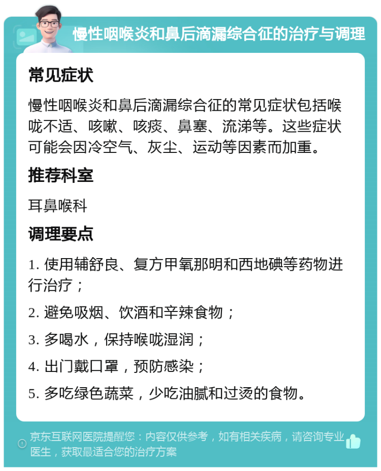 慢性咽喉炎和鼻后滴漏综合征的治疗与调理 常见症状 慢性咽喉炎和鼻后滴漏综合征的常见症状包括喉咙不适、咳嗽、咳痰、鼻塞、流涕等。这些症状可能会因冷空气、灰尘、运动等因素而加重。 推荐科室 耳鼻喉科 调理要点 1. 使用辅舒良、复方甲氧那明和西地碘等药物进行治疗； 2. 避免吸烟、饮酒和辛辣食物； 3. 多喝水，保持喉咙湿润； 4. 出门戴口罩，预防感染； 5. 多吃绿色蔬菜，少吃油腻和过烫的食物。