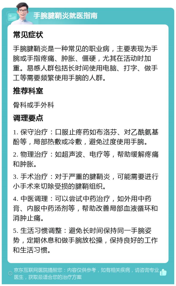 手腕腱鞘炎就医指南 常见症状 手腕腱鞘炎是一种常见的职业病，主要表现为手腕或手指疼痛、肿胀、僵硬，尤其在活动时加重。易感人群包括长时间使用电脑、打字、做手工等需要频繁使用手腕的人群。 推荐科室 骨科或手外科 调理要点 1. 保守治疗：口服止疼药如布洛芬、对乙酰氨基酚等，局部热敷或冷敷，避免过度使用手腕。 2. 物理治疗：如超声波、电疗等，帮助缓解疼痛和肿胀。 3. 手术治疗：对于严重的腱鞘炎，可能需要进行小手术来切除受损的腱鞘组织。 4. 中医调理：可以尝试中药治疗，如外用中药膏、内服中药汤剂等，帮助改善局部血液循环和消肿止痛。 5. 生活习惯调整：避免长时间保持同一手腕姿势，定期休息和做手腕放松操，保持良好的工作和生活习惯。