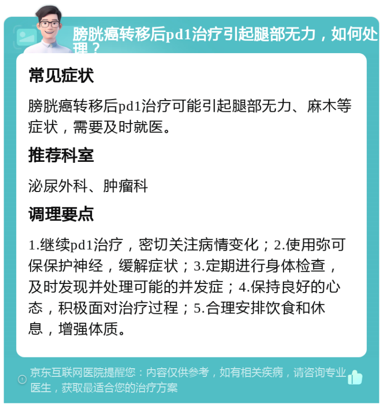 膀胱癌转移后pd1治疗引起腿部无力，如何处理？ 常见症状 膀胱癌转移后pd1治疗可能引起腿部无力、麻木等症状，需要及时就医。 推荐科室 泌尿外科、肿瘤科 调理要点 1.继续pd1治疗，密切关注病情变化；2.使用弥可保保护神经，缓解症状；3.定期进行身体检查，及时发现并处理可能的并发症；4.保持良好的心态，积极面对治疗过程；5.合理安排饮食和休息，增强体质。