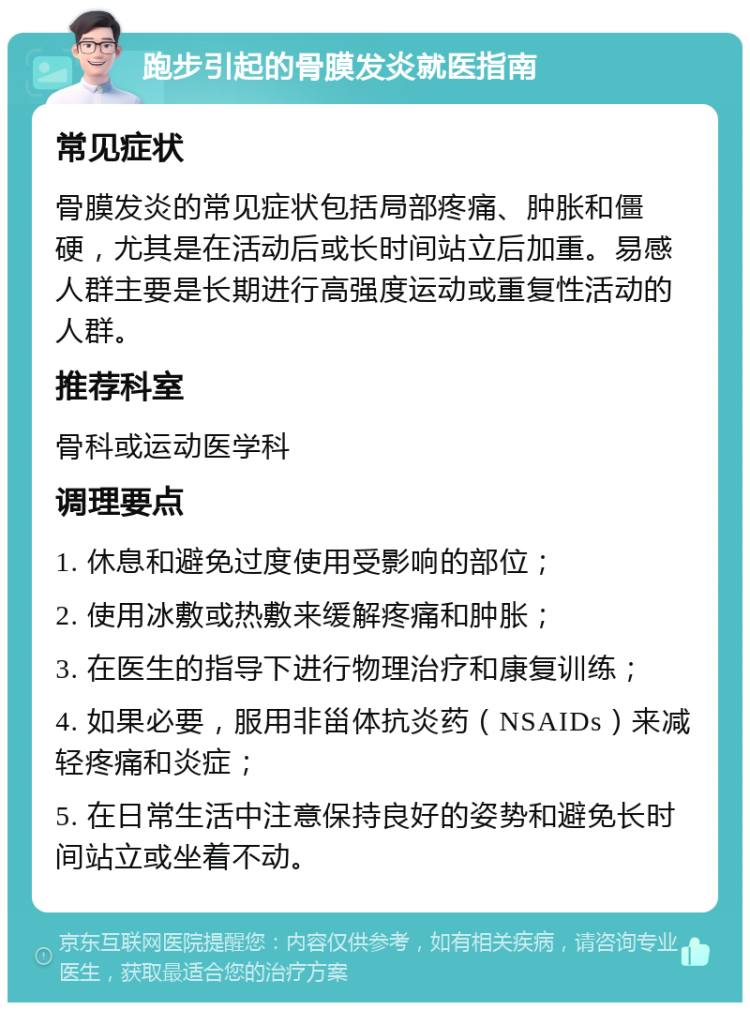 跑步引起的骨膜发炎就医指南 常见症状 骨膜发炎的常见症状包括局部疼痛、肿胀和僵硬，尤其是在活动后或长时间站立后加重。易感人群主要是长期进行高强度运动或重复性活动的人群。 推荐科室 骨科或运动医学科 调理要点 1. 休息和避免过度使用受影响的部位； 2. 使用冰敷或热敷来缓解疼痛和肿胀； 3. 在医生的指导下进行物理治疗和康复训练； 4. 如果必要，服用非甾体抗炎药（NSAIDs）来减轻疼痛和炎症； 5. 在日常生活中注意保持良好的姿势和避免长时间站立或坐着不动。