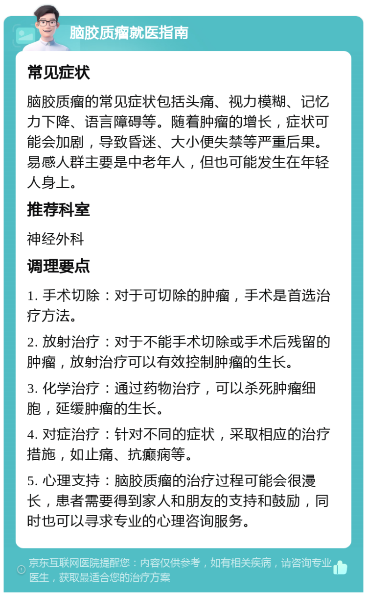 脑胶质瘤就医指南 常见症状 脑胶质瘤的常见症状包括头痛、视力模糊、记忆力下降、语言障碍等。随着肿瘤的增长，症状可能会加剧，导致昏迷、大小便失禁等严重后果。易感人群主要是中老年人，但也可能发生在年轻人身上。 推荐科室 神经外科 调理要点 1. 手术切除：对于可切除的肿瘤，手术是首选治疗方法。 2. 放射治疗：对于不能手术切除或手术后残留的肿瘤，放射治疗可以有效控制肿瘤的生长。 3. 化学治疗：通过药物治疗，可以杀死肿瘤细胞，延缓肿瘤的生长。 4. 对症治疗：针对不同的症状，采取相应的治疗措施，如止痛、抗癫痫等。 5. 心理支持：脑胶质瘤的治疗过程可能会很漫长，患者需要得到家人和朋友的支持和鼓励，同时也可以寻求专业的心理咨询服务。