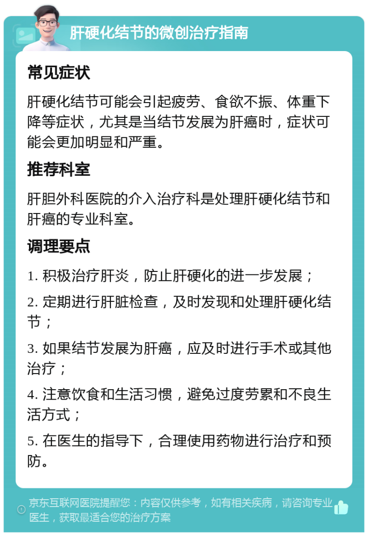 肝硬化结节的微创治疗指南 常见症状 肝硬化结节可能会引起疲劳、食欲不振、体重下降等症状，尤其是当结节发展为肝癌时，症状可能会更加明显和严重。 推荐科室 肝胆外科医院的介入治疗科是处理肝硬化结节和肝癌的专业科室。 调理要点 1. 积极治疗肝炎，防止肝硬化的进一步发展； 2. 定期进行肝脏检查，及时发现和处理肝硬化结节； 3. 如果结节发展为肝癌，应及时进行手术或其他治疗； 4. 注意饮食和生活习惯，避免过度劳累和不良生活方式； 5. 在医生的指导下，合理使用药物进行治疗和预防。