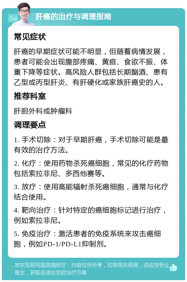 肝癌的治疗与调理指南 常见症状 肝癌的早期症状可能不明显，但随着病情发展，患者可能会出现腹部疼痛、黄疸、食欲不振、体重下降等症状。高风险人群包括长期酗酒、患有乙型或丙型肝炎、有肝硬化或家族肝癌史的人。 推荐科室 肝胆外科或肿瘤科 调理要点 1. 手术切除：对于早期肝癌，手术切除可能是最有效的治疗方法。 2. 化疗：使用药物杀死癌细胞，常见的化疗药物包括索拉非尼、多西他赛等。 3. 放疗：使用高能辐射杀死癌细胞，通常与化疗结合使用。 4. 靶向治疗：针对特定的癌细胞标记进行治疗，例如索拉非尼。 5. 免疫治疗：激活患者的免疫系统来攻击癌细胞，例如PD-1/PD-L1抑制剂。