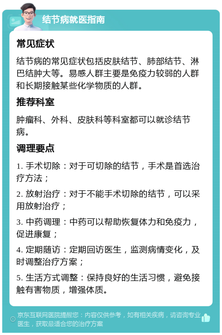 结节病就医指南 常见症状 结节病的常见症状包括皮肤结节、肺部结节、淋巴结肿大等。易感人群主要是免疫力较弱的人群和长期接触某些化学物质的人群。 推荐科室 肿瘤科、外科、皮肤科等科室都可以就诊结节病。 调理要点 1. 手术切除：对于可切除的结节，手术是首选治疗方法； 2. 放射治疗：对于不能手术切除的结节，可以采用放射治疗； 3. 中药调理：中药可以帮助恢复体力和免疫力，促进康复； 4. 定期随访：定期回访医生，监测病情变化，及时调整治疗方案； 5. 生活方式调整：保持良好的生活习惯，避免接触有害物质，增强体质。