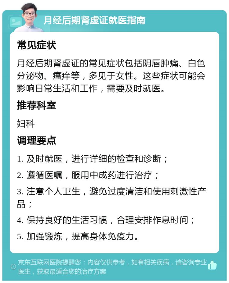 月经后期肾虚证就医指南 常见症状 月经后期肾虚证的常见症状包括阴唇肿痛、白色分泌物、瘙痒等，多见于女性。这些症状可能会影响日常生活和工作，需要及时就医。 推荐科室 妇科 调理要点 1. 及时就医，进行详细的检查和诊断； 2. 遵循医嘱，服用中成药进行治疗； 3. 注意个人卫生，避免过度清洁和使用刺激性产品； 4. 保持良好的生活习惯，合理安排作息时间； 5. 加强锻炼，提高身体免疫力。