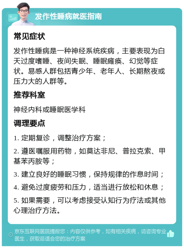 发作性睡病就医指南 常见症状 发作性睡病是一种神经系统疾病，主要表现为白天过度嗜睡、夜间失眠、睡眠瘫痪、幻觉等症状。易感人群包括青少年、老年人、长期熬夜或压力大的人群等。 推荐科室 神经内科或睡眠医学科 调理要点 1. 定期复诊，调整治疗方案； 2. 遵医嘱服用药物，如莫达非尼、普拉克索、甲基苯丙胺等； 3. 建立良好的睡眠习惯，保持规律的作息时间； 4. 避免过度疲劳和压力，适当进行放松和休息； 5. 如果需要，可以考虑接受认知行为疗法或其他心理治疗方法。