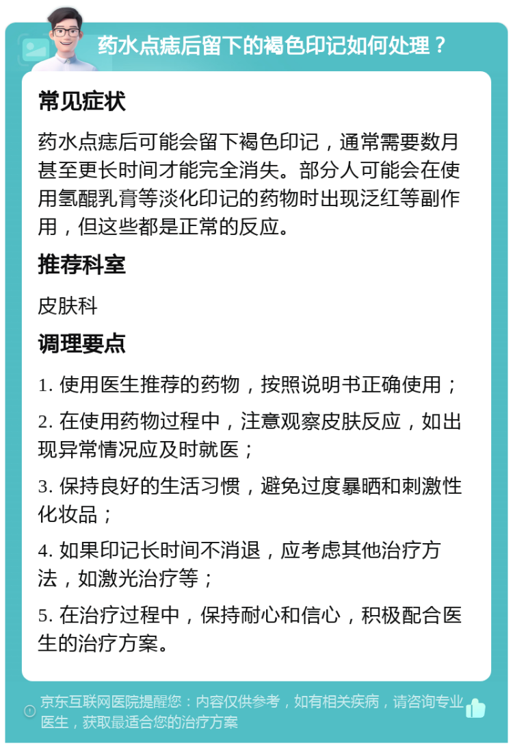 药水点痣后留下的褐色印记如何处理？ 常见症状 药水点痣后可能会留下褐色印记，通常需要数月甚至更长时间才能完全消失。部分人可能会在使用氢醌乳膏等淡化印记的药物时出现泛红等副作用，但这些都是正常的反应。 推荐科室 皮肤科 调理要点 1. 使用医生推荐的药物，按照说明书正确使用； 2. 在使用药物过程中，注意观察皮肤反应，如出现异常情况应及时就医； 3. 保持良好的生活习惯，避免过度暴晒和刺激性化妆品； 4. 如果印记长时间不消退，应考虑其他治疗方法，如激光治疗等； 5. 在治疗过程中，保持耐心和信心，积极配合医生的治疗方案。