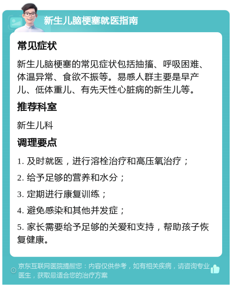 新生儿脑梗塞就医指南 常见症状 新生儿脑梗塞的常见症状包括抽搐、呼吸困难、体温异常、食欲不振等。易感人群主要是早产儿、低体重儿、有先天性心脏病的新生儿等。 推荐科室 新生儿科 调理要点 1. 及时就医，进行溶栓治疗和高压氧治疗； 2. 给予足够的营养和水分； 3. 定期进行康复训练； 4. 避免感染和其他并发症； 5. 家长需要给予足够的关爱和支持，帮助孩子恢复健康。