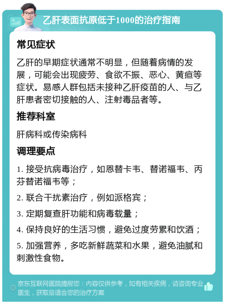 乙肝表面抗原低于1000的治疗指南 常见症状 乙肝的早期症状通常不明显，但随着病情的发展，可能会出现疲劳、食欲不振、恶心、黄疸等症状。易感人群包括未接种乙肝疫苗的人、与乙肝患者密切接触的人、注射毒品者等。 推荐科室 肝病科或传染病科 调理要点 1. 接受抗病毒治疗，如恩替卡韦、替诺福韦、丙芬替诺福韦等； 2. 联合干扰素治疗，例如派格宾； 3. 定期复查肝功能和病毒载量； 4. 保持良好的生活习惯，避免过度劳累和饮酒； 5. 加强营养，多吃新鲜蔬菜和水果，避免油腻和刺激性食物。