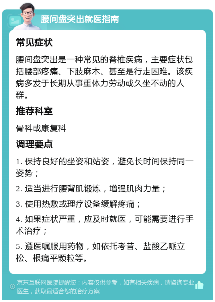 腰间盘突出就医指南 常见症状 腰间盘突出是一种常见的脊椎疾病，主要症状包括腰部疼痛、下肢麻木、甚至是行走困难。该疾病多发于长期从事重体力劳动或久坐不动的人群。 推荐科室 骨科或康复科 调理要点 1. 保持良好的坐姿和站姿，避免长时间保持同一姿势； 2. 适当进行腰背肌锻炼，增强肌肉力量； 3. 使用热敷或理疗设备缓解疼痛； 4. 如果症状严重，应及时就医，可能需要进行手术治疗； 5. 遵医嘱服用药物，如依托考昔、盐酸乙哌立松、根痛平颗粒等。