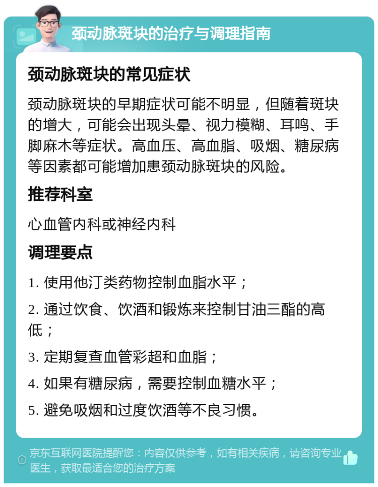 颈动脉斑块的治疗与调理指南 颈动脉斑块的常见症状 颈动脉斑块的早期症状可能不明显，但随着斑块的增大，可能会出现头晕、视力模糊、耳鸣、手脚麻木等症状。高血压、高血脂、吸烟、糖尿病等因素都可能增加患颈动脉斑块的风险。 推荐科室 心血管内科或神经内科 调理要点 1. 使用他汀类药物控制血脂水平； 2. 通过饮食、饮酒和锻炼来控制甘油三酯的高低； 3. 定期复查血管彩超和血脂； 4. 如果有糖尿病，需要控制血糖水平； 5. 避免吸烟和过度饮酒等不良习惯。