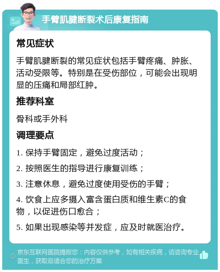 手臂肌腱断裂术后康复指南 常见症状 手臂肌腱断裂的常见症状包括手臂疼痛、肿胀、活动受限等。特别是在受伤部位，可能会出现明显的压痛和局部红肿。 推荐科室 骨科或手外科 调理要点 1. 保持手臂固定，避免过度活动； 2. 按照医生的指导进行康复训练； 3. 注意休息，避免过度使用受伤的手臂； 4. 饮食上应多摄入富含蛋白质和维生素C的食物，以促进伤口愈合； 5. 如果出现感染等并发症，应及时就医治疗。