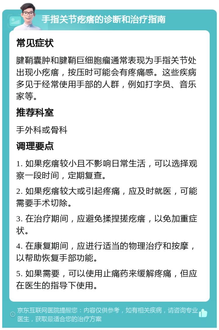 手指关节疙瘩的诊断和治疗指南 常见症状 腱鞘囊肿和腱鞘巨细胞瘤通常表现为手指关节处出现小疙瘩，按压时可能会有疼痛感。这些疾病多见于经常使用手部的人群，例如打字员、音乐家等。 推荐科室 手外科或骨科 调理要点 1. 如果疙瘩较小且不影响日常生活，可以选择观察一段时间，定期复查。 2. 如果疙瘩较大或引起疼痛，应及时就医，可能需要手术切除。 3. 在治疗期间，应避免揉捏搓疙瘩，以免加重症状。 4. 在康复期间，应进行适当的物理治疗和按摩，以帮助恢复手部功能。 5. 如果需要，可以使用止痛药来缓解疼痛，但应在医生的指导下使用。