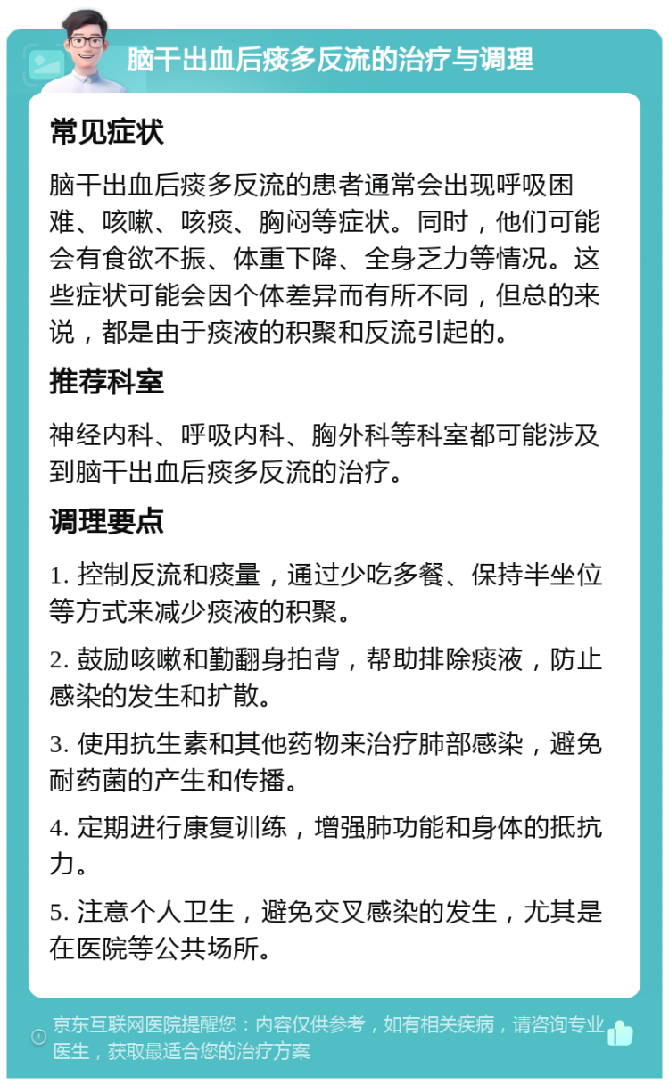 脑干出血后痰多反流的治疗与调理 常见症状 脑干出血后痰多反流的患者通常会出现呼吸困难、咳嗽、咳痰、胸闷等症状。同时，他们可能会有食欲不振、体重下降、全身乏力等情况。这些症状可能会因个体差异而有所不同，但总的来说，都是由于痰液的积聚和反流引起的。 推荐科室 神经内科、呼吸内科、胸外科等科室都可能涉及到脑干出血后痰多反流的治疗。 调理要点 1. 控制反流和痰量，通过少吃多餐、保持半坐位等方式来减少痰液的积聚。 2. 鼓励咳嗽和勤翻身拍背，帮助排除痰液，防止感染的发生和扩散。 3. 使用抗生素和其他药物来治疗肺部感染，避免耐药菌的产生和传播。 4. 定期进行康复训练，增强肺功能和身体的抵抗力。 5. 注意个人卫生，避免交叉感染的发生，尤其是在医院等公共场所。