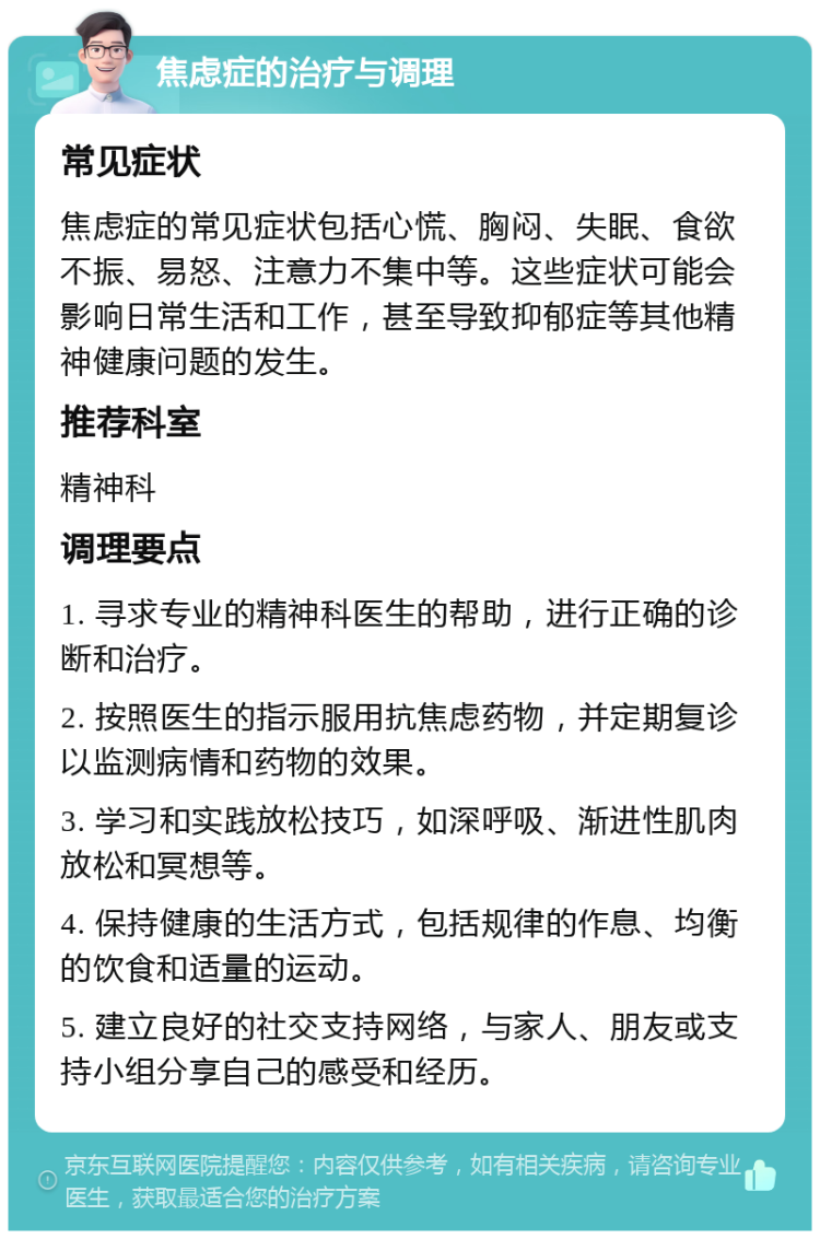 焦虑症的治疗与调理 常见症状 焦虑症的常见症状包括心慌、胸闷、失眠、食欲不振、易怒、注意力不集中等。这些症状可能会影响日常生活和工作，甚至导致抑郁症等其他精神健康问题的发生。 推荐科室 精神科 调理要点 1. 寻求专业的精神科医生的帮助，进行正确的诊断和治疗。 2. 按照医生的指示服用抗焦虑药物，并定期复诊以监测病情和药物的效果。 3. 学习和实践放松技巧，如深呼吸、渐进性肌肉放松和冥想等。 4. 保持健康的生活方式，包括规律的作息、均衡的饮食和适量的运动。 5. 建立良好的社交支持网络，与家人、朋友或支持小组分享自己的感受和经历。