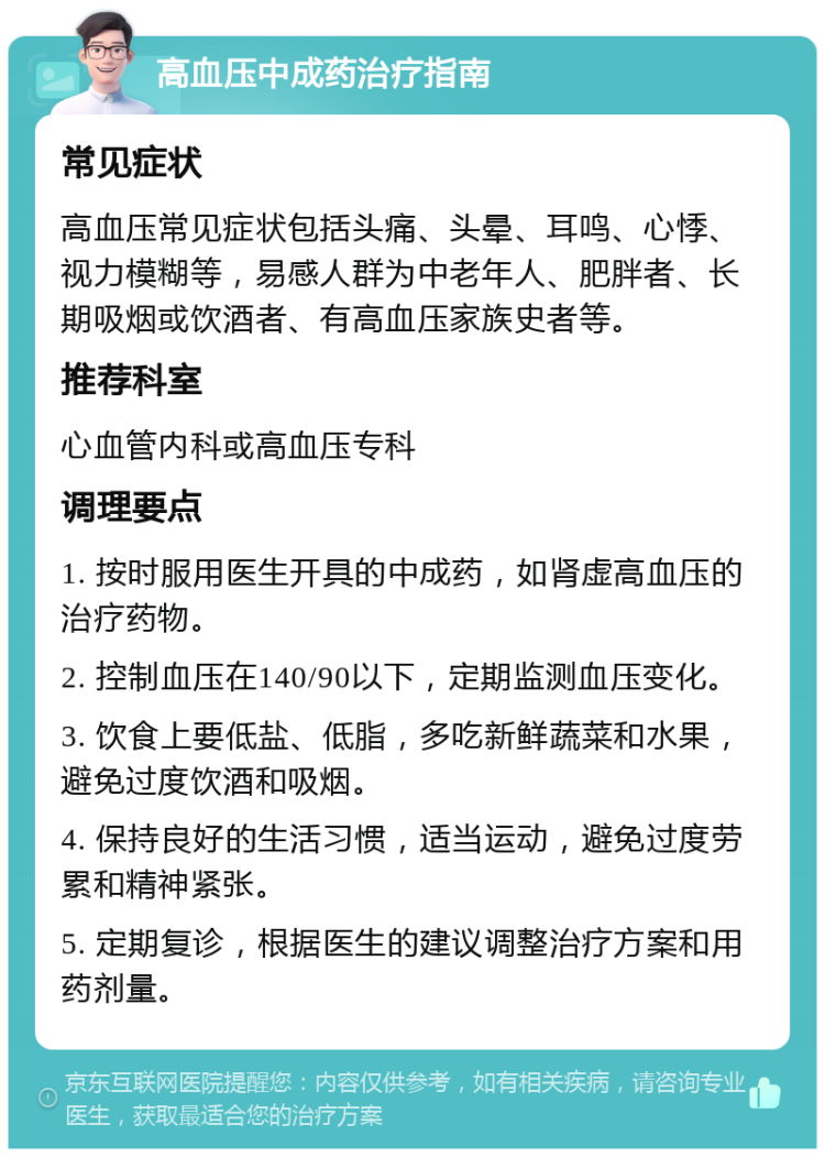 高血压中成药治疗指南 常见症状 高血压常见症状包括头痛、头晕、耳鸣、心悸、视力模糊等，易感人群为中老年人、肥胖者、长期吸烟或饮酒者、有高血压家族史者等。 推荐科室 心血管内科或高血压专科 调理要点 1. 按时服用医生开具的中成药，如肾虚高血压的治疗药物。 2. 控制血压在140/90以下，定期监测血压变化。 3. 饮食上要低盐、低脂，多吃新鲜蔬菜和水果，避免过度饮酒和吸烟。 4. 保持良好的生活习惯，适当运动，避免过度劳累和精神紧张。 5. 定期复诊，根据医生的建议调整治疗方案和用药剂量。