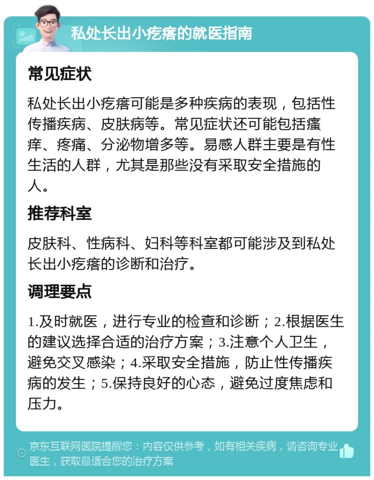 私处长出小疙瘩的就医指南 常见症状 私处长出小疙瘩可能是多种疾病的表现，包括性传播疾病、皮肤病等。常见症状还可能包括瘙痒、疼痛、分泌物增多等。易感人群主要是有性生活的人群，尤其是那些没有采取安全措施的人。 推荐科室 皮肤科、性病科、妇科等科室都可能涉及到私处长出小疙瘩的诊断和治疗。 调理要点 1.及时就医，进行专业的检查和诊断；2.根据医生的建议选择合适的治疗方案；3.注意个人卫生，避免交叉感染；4.采取安全措施，防止性传播疾病的发生；5.保持良好的心态，避免过度焦虑和压力。