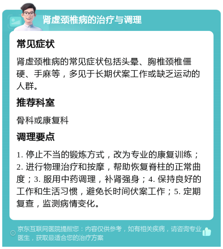 肾虚颈椎病的治疗与调理 常见症状 肾虚颈椎病的常见症状包括头晕、胸椎颈椎僵硬、手麻等，多见于长期伏案工作或缺乏运动的人群。 推荐科室 骨科或康复科 调理要点 1. 停止不当的锻炼方式，改为专业的康复训练；2. 进行物理治疗和按摩，帮助恢复脊柱的正常曲度；3. 服用中药调理，补肾强身；4. 保持良好的工作和生活习惯，避免长时间伏案工作；5. 定期复查，监测病情变化。